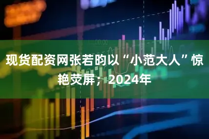 现货配资网张若昀以“小范大人”惊艳荧屏；2024年