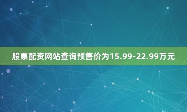 股票配资网站查询预售价为15.99-22.99万元