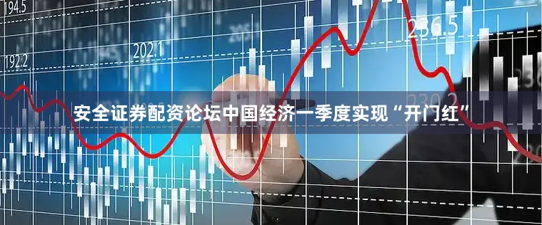 安全证券配资论坛中国经济一季度实现“开门红”