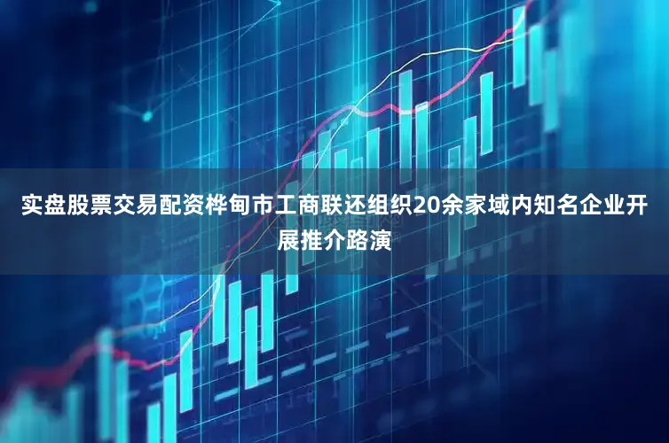 实盘股票交易配资桦甸市工商联还组织20余家域内知名企业开展推介路演