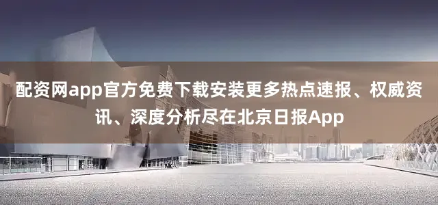配资网app官方免费下载安装更多热点速报、权威资讯、深度分析尽在北京日报App
