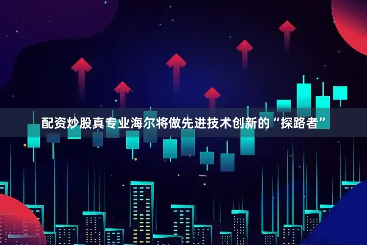 配资炒股真专业海尔将做先进技术创新的“探路者”