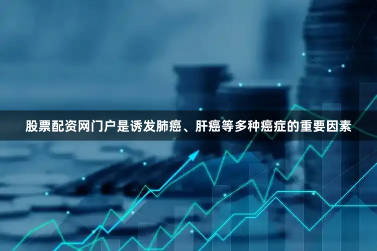 股票配资网门户是诱发肺癌、肝癌等多种癌症的重要因素