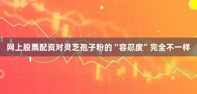 网上股票配资对灵芝孢子粉的“容忍度”完全不一样