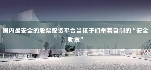 国内最安全的股票配资平台当孩子们举着自制的“安全勋章”
