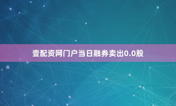 壹配资网门户当日融券卖出0.0股