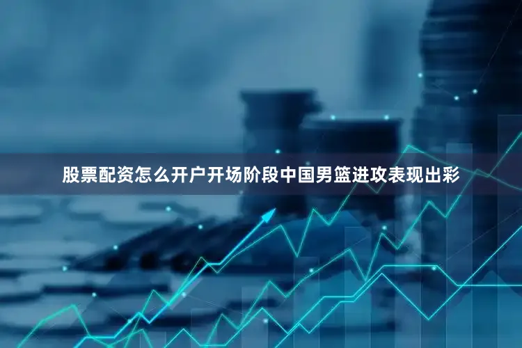 股票配资怎么开户开场阶段中国男篮进攻表现出彩