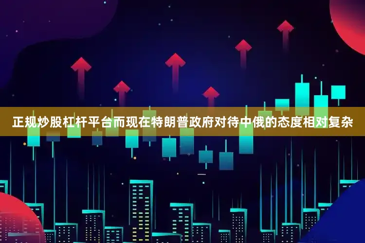 正规炒股杠杆平台而现在特朗普政府对待中俄的态度相对复杂