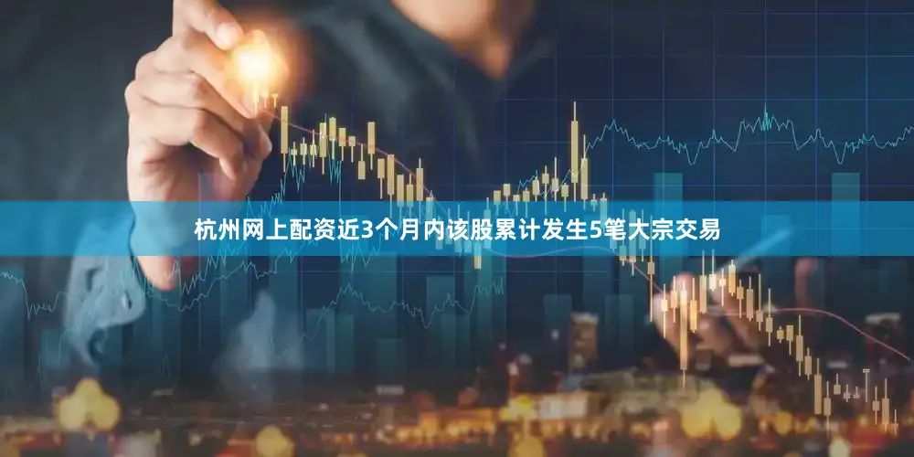 杭州网上配资近3个月内该股累计发生5笔大宗交易