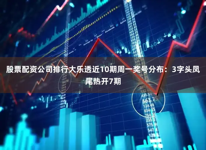 股票配资公司排行大乐透近10期周一奖号分布：3字头凤尾热开7期
