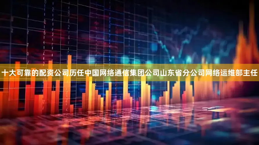 十大可靠的配资公司历任中国网络通信集团公司山东省分公司网络运维部主任